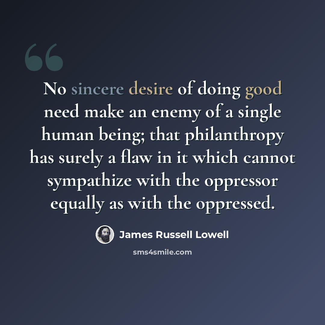 “No sincere desire of doing good need make an enemy of a single human being; that philanthropy has surely a flaw in it which cannot sympathize with the oppressor equally as with the oppressed.” quote by James Russell Lowell