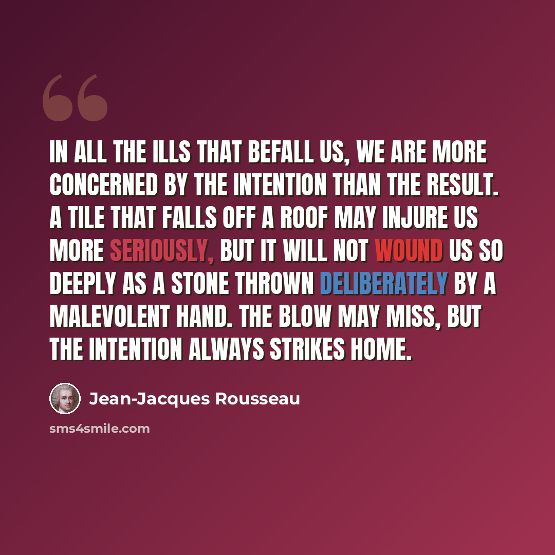 “In all the ills that befall us, we are more concerned by the intention than the result. A tile that falls off a roof may injure us more seriously, but it will not wound us so deeply as a stone thrown deliberately by a malevolent hand. The blow may miss, but the intention always strikes home.” quote by Jean-Jacques Rousseau