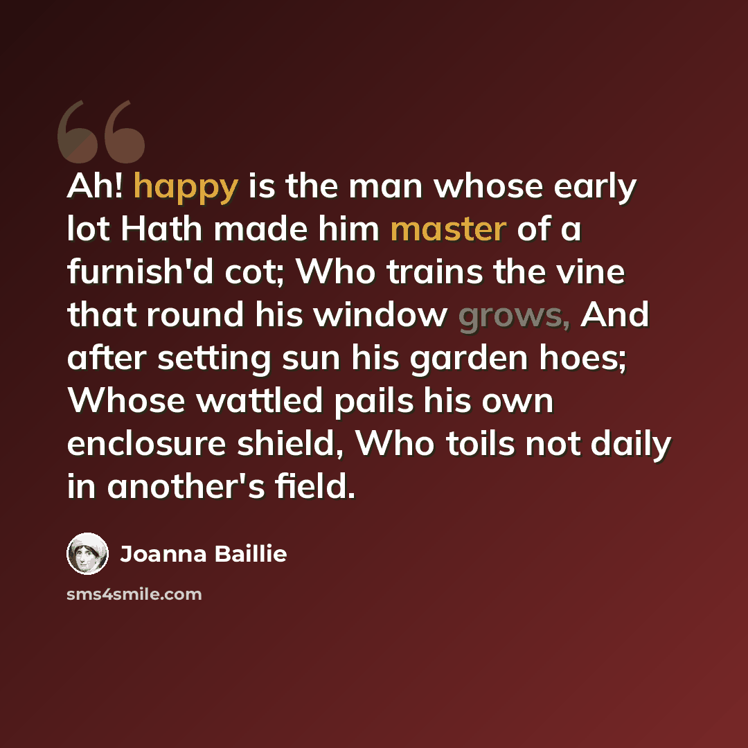 “Ah! happy is the man whose early lot Hath made him master of a furnish'd cot; Who trains the vine that round his window grows, And after setting sun his garden hoes; Whose wattled pails his own enclosure shield, Who toils not daily in another's field.” quote by Joanna Baillie
