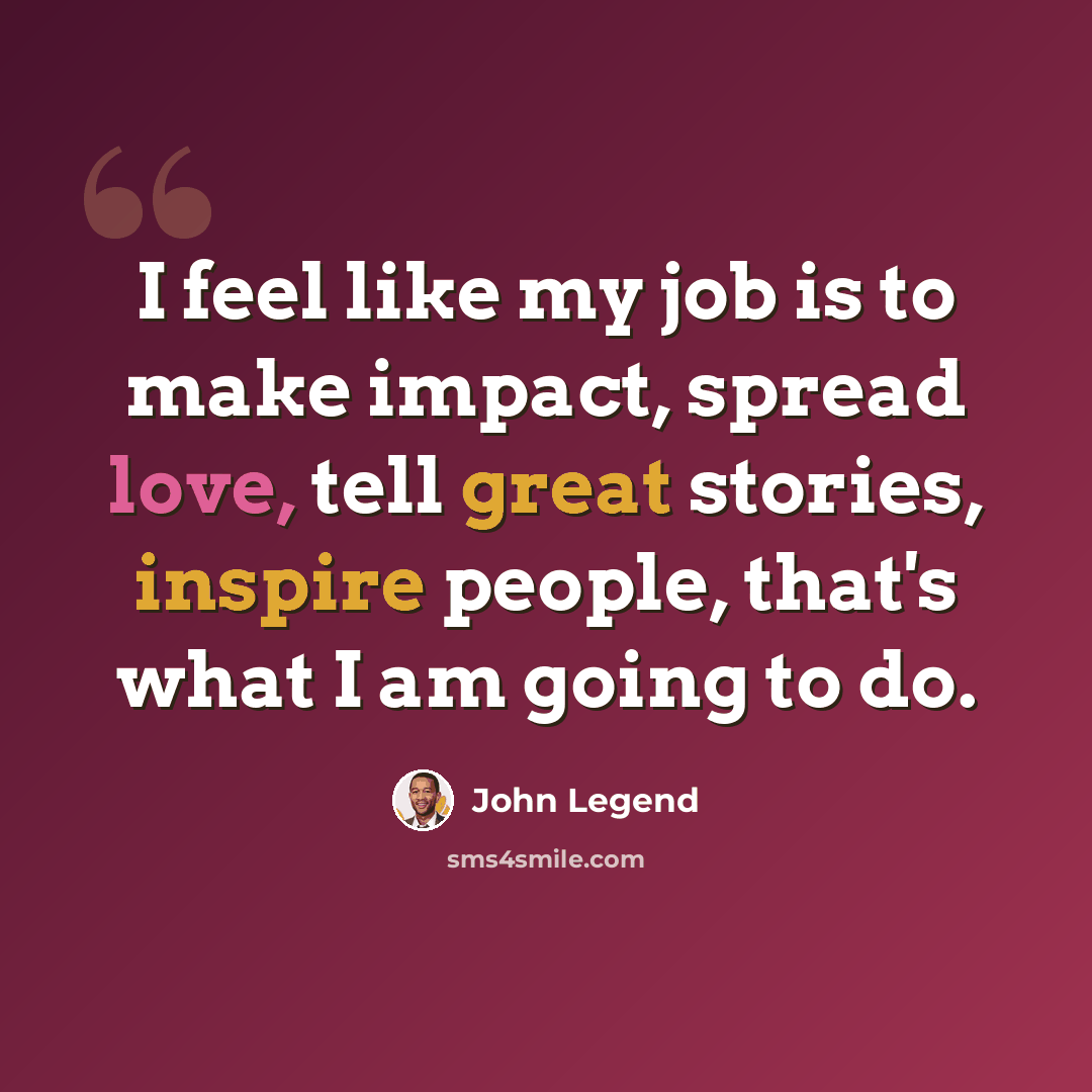“I feel like my job is to make impact, spread love, tell great stories, inspire people, that's what I am going to do.” quote by John Legend