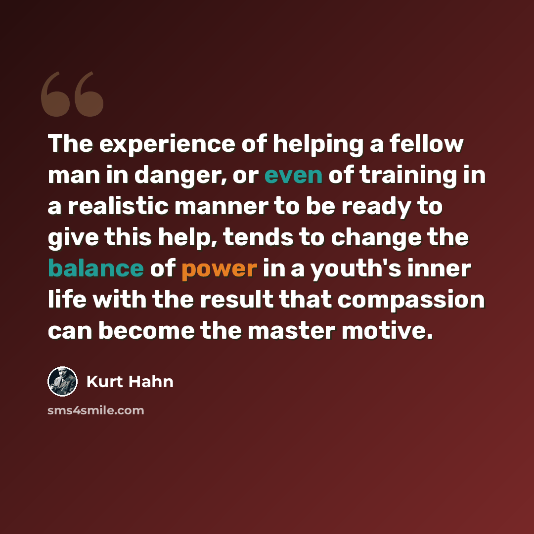 “The experience of helping a fellow man in danger, or even of training in a realistic manner to be ready to give this help, tends to change the balance of power in a youth's inner life with the result that compassion can become the master motive.” quote by Kurt Hahn