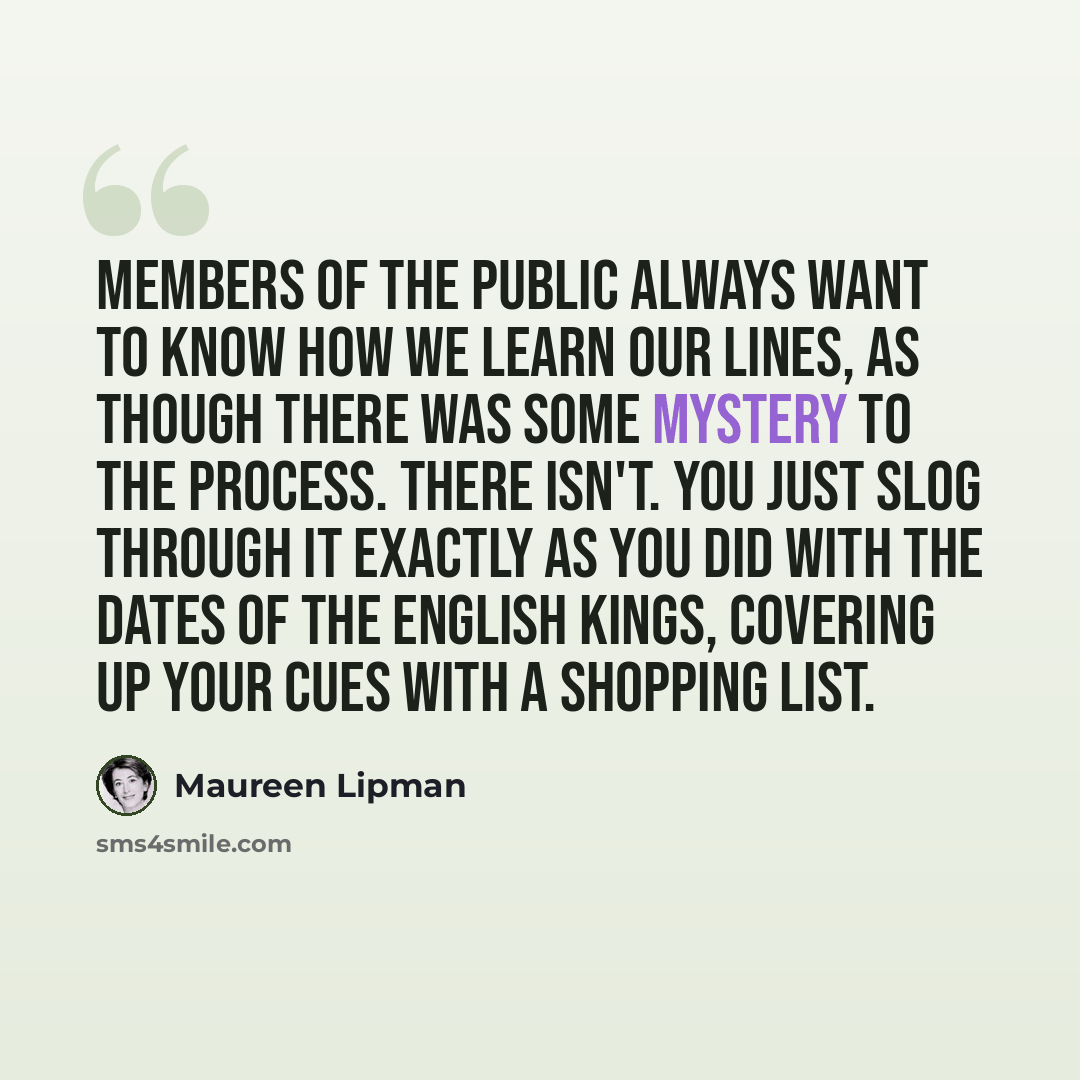 “Members of the public always want to know how we learn our lines, as though there was some mystery to the process. There isn't. You just slog through it exactly as you did with the dates of the English kings, covering up your cues with a shopping list.” quote by Maureen Lipman
