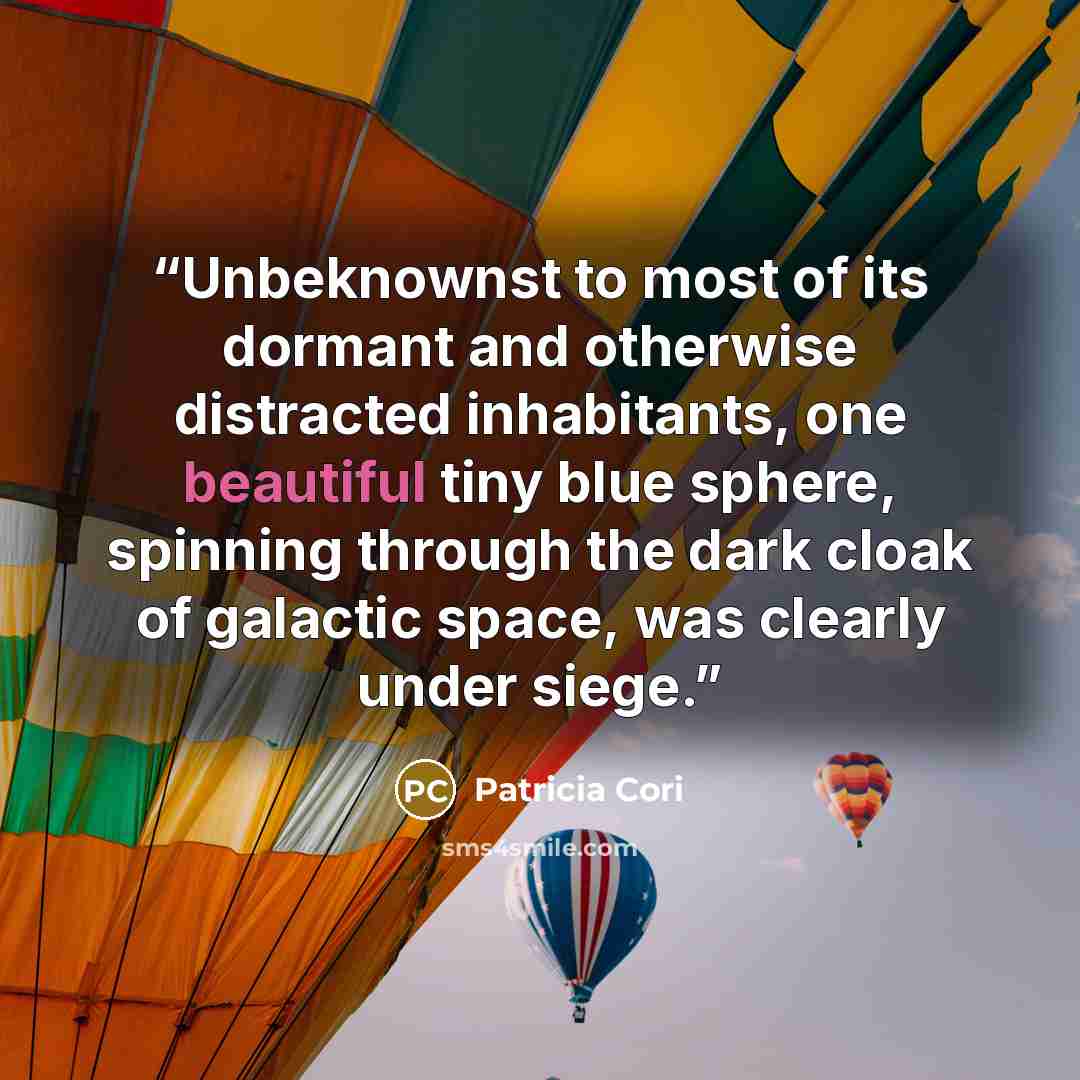 “Unbeknownst to most of its dormant and otherwise distracted inhabitants, one beautiful tiny blue sphere, spinning through the dark cloak of galactic space, was clearly under siege.” quote by Patricia Cori