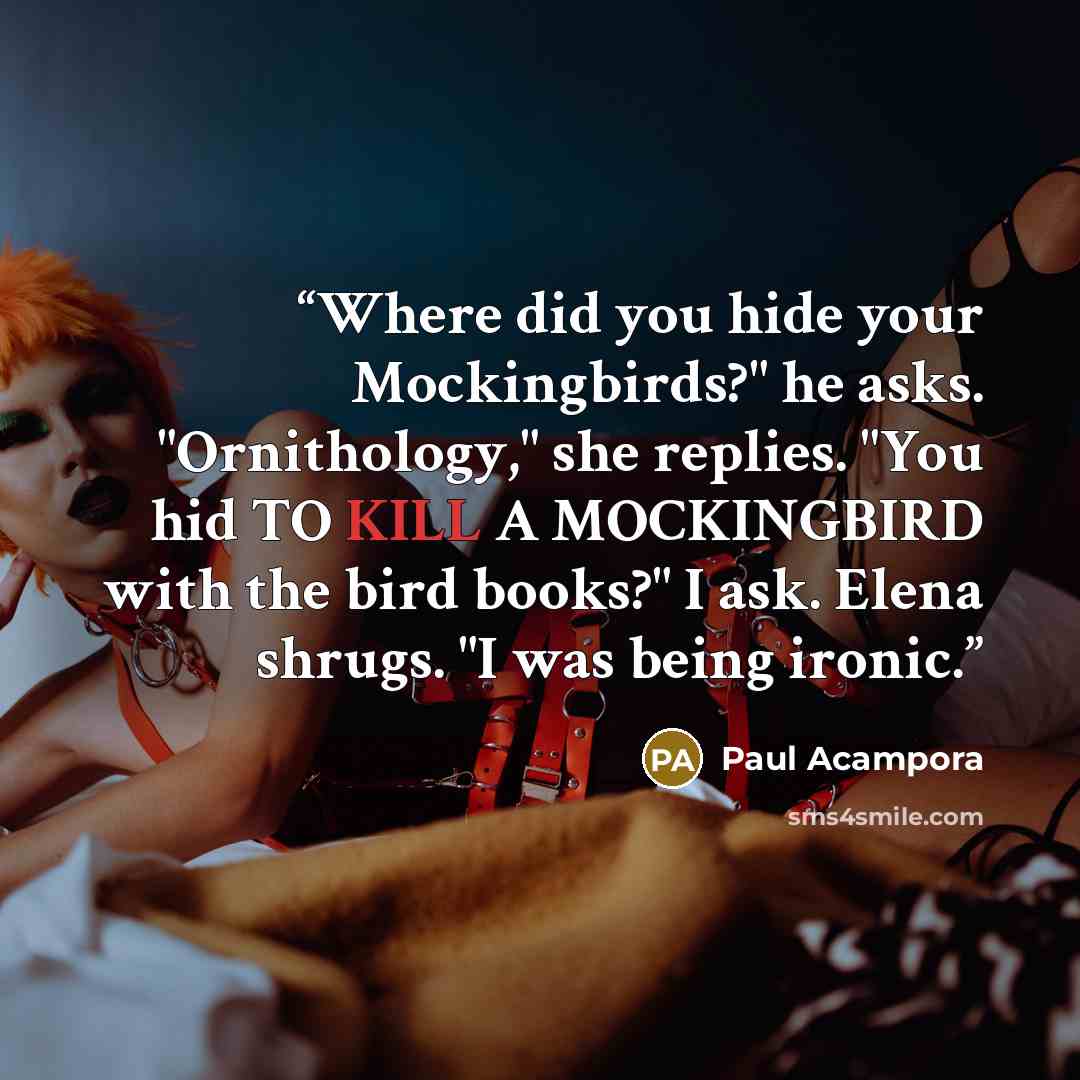 “Where did you hide your Mockingbirds?" he asks. "Ornithology," she replies. "You hid TO KILL A MOCKINGBIRD with the bird books?" I ask. Elena shrugs. "I was being ironic.” quote by Paul Acampora