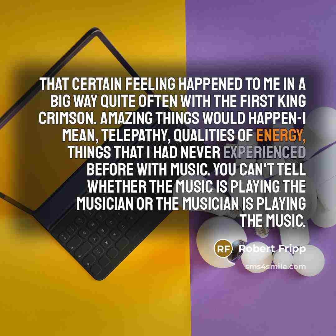 “That certain feeling happened to me in a big way quite often with the first King Crimson. Amazing things would happen-I mean, telepathy, qualities of energy, things that I had never experienced before with music. You can't tell whether the music is playing the musician or the musician is playing…” quote by Robert Fripp