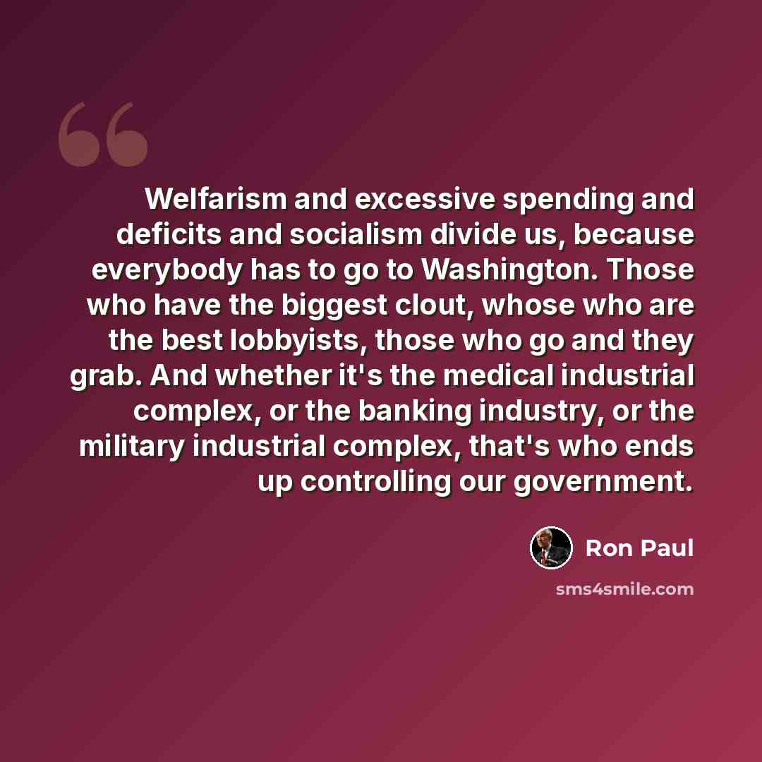 “Welfarism and excessive spending and deficits and socialism divide us, because everybody has to go to Washington. Those who have the biggest clout, whose who are the best lobbyists, those who go and they grab. And whether it's the medical industrial complex, or the banking industry, or the…” quote by Ron Paul