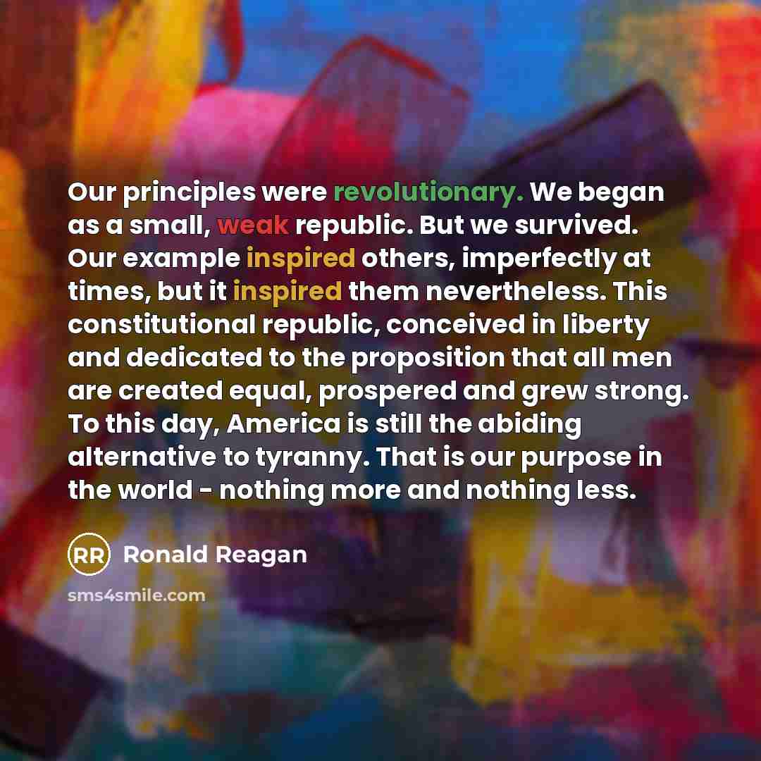 “Our principles were revolutionary. We began as a small, weak republic. But we survived. Our example inspired others, imperfectly at times, but it inspired them nevertheless. This constitutional republic, conceived in liberty and dedicated to the proposition that all men are created equal…” quote by Ronald Reagan