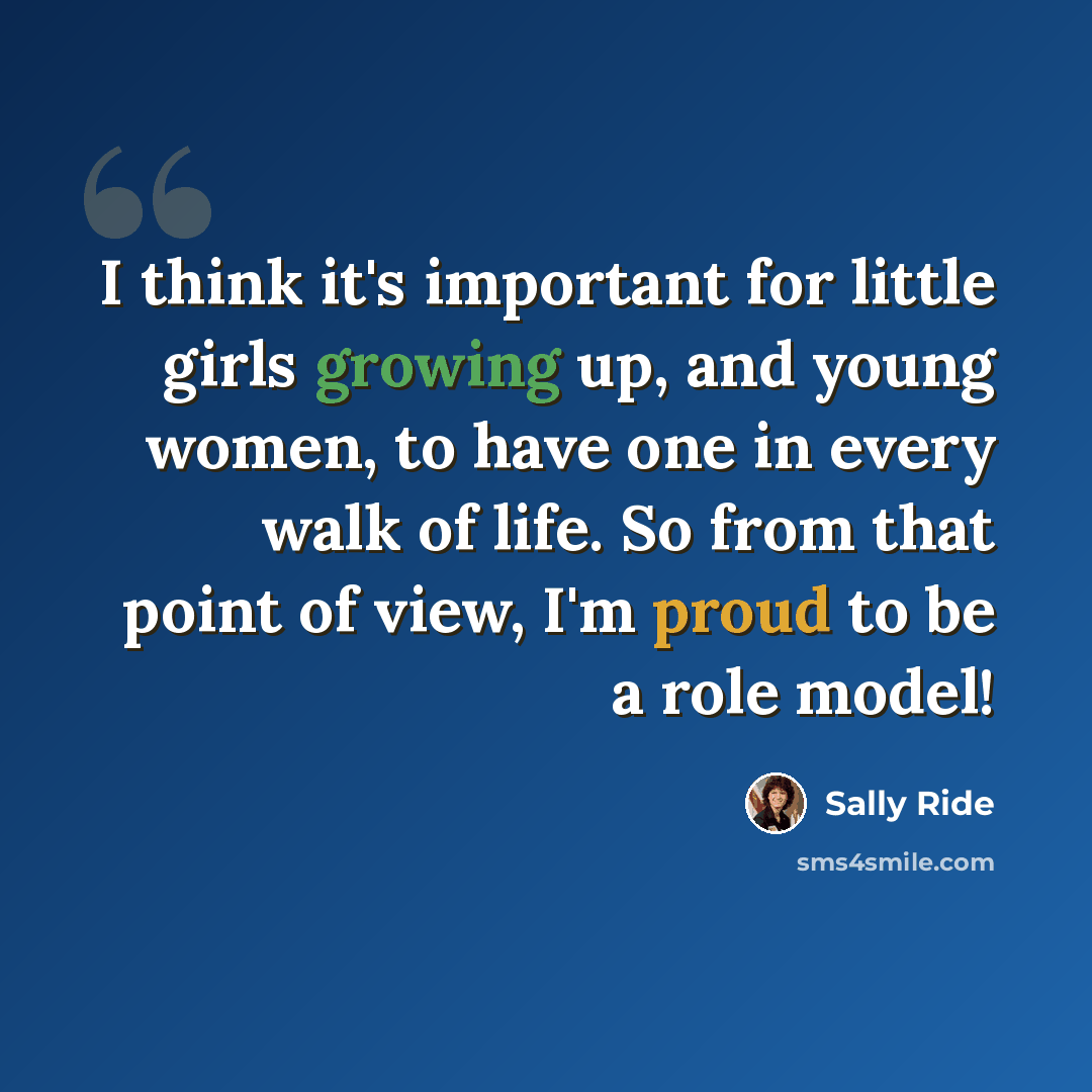 “I think it's important for little girls growing up, and young women, to have one in every walk of life. So from that point of view, I'm proud to be a role model!” quote by Sally Ride