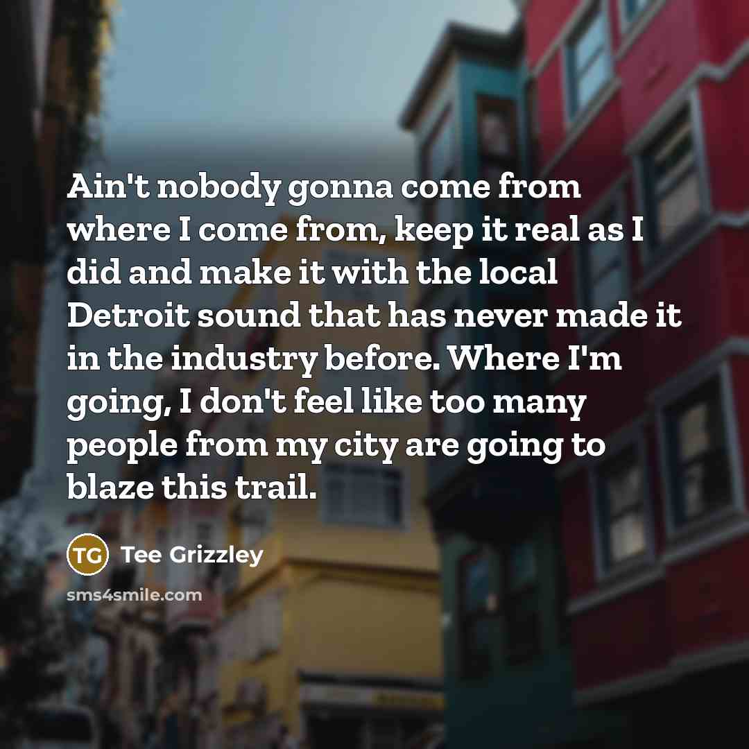 “Ain't nobody gonna come from where I come from, keep it real as I did and make it with the local Detroit sound that has never made it in the industry before. Where I'm going, I don't feel like too many people from my city are going to blaze this trail.” quote by Tee Grizzley