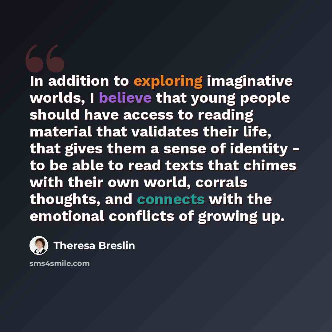 “In addition to exploring imaginative worlds, I believe that young people should have access to reading material that validates their life, that gives them a sense of identity - to be able to read texts that chimes with their own world, corrals thoughts, and connects with the emotional conflicts of…” quote by Theresa Breslin