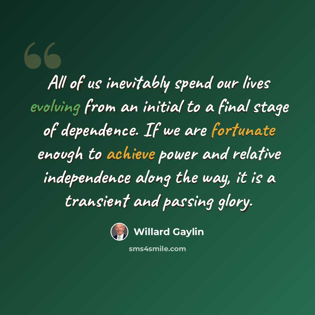 “All of us inevitably spend our lives evolving from an initial to a final stage of dependence. If we are fortunate enough to achieve power and relative independence along the way, it is a transient and passing glory.” quote by Willard Gaylin