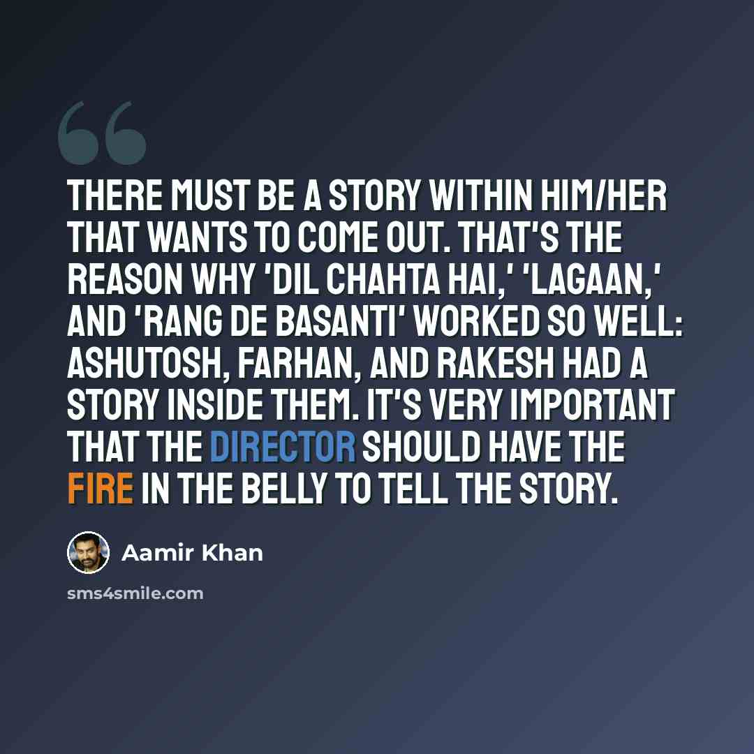 “There must be a story within him/her that wants to come out. That's the reason why 'Dil Chahta Hai,' 'Lagaan,' and 'Rang De Basanti' worked so well: Ashutosh, Farhan, and Rakesh had a story inside them. It's very important that the director should have the fire in the belly to tell the story.” quote by Aamir Khan
