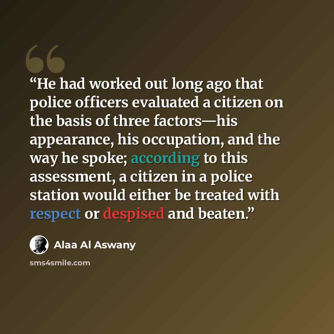 “He had worked out long ago that police officers evaluated a citizen on the basis of three factors—his appearance, his occupation, and the way he spoke; according to this assessment, a citizen in a police station would either be treated with respect or despised and beaten.” quote by Alaa Al Aswany