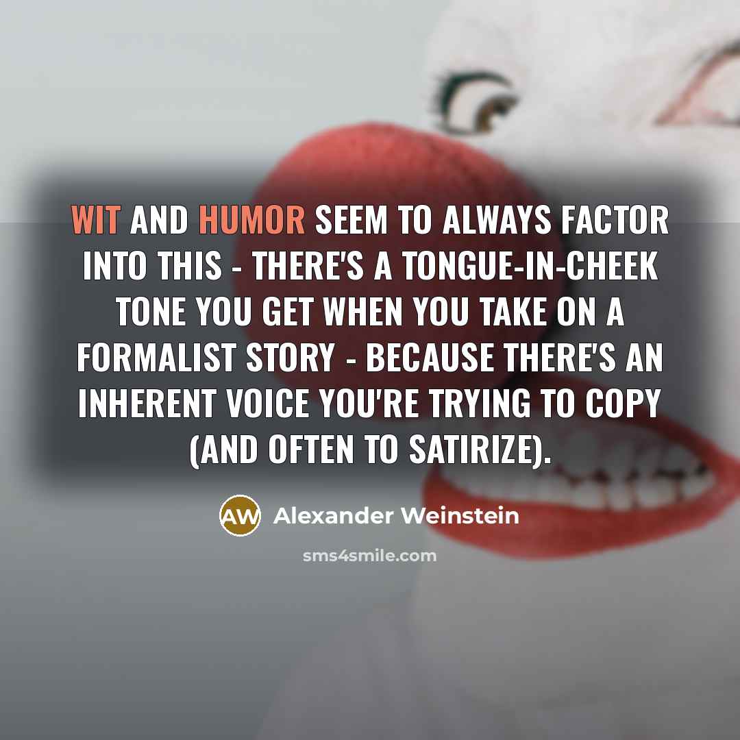 “Wit and humor seem to always factor into this - there's a tongue-in-cheek tone you get when you take on a formalist story - because there's an inherent voice you're trying to copy (and often to satirize).” quote by Alexander Weinstein