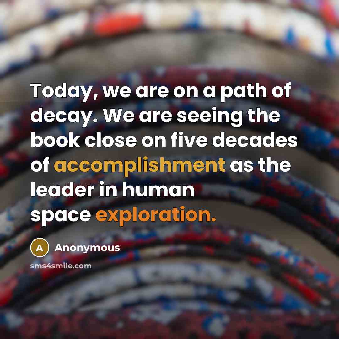 “Today, we are on a path of decay. We are seeing the book close on five decades of accomplishment as the leader in human space exploration.” quote by Anonymous