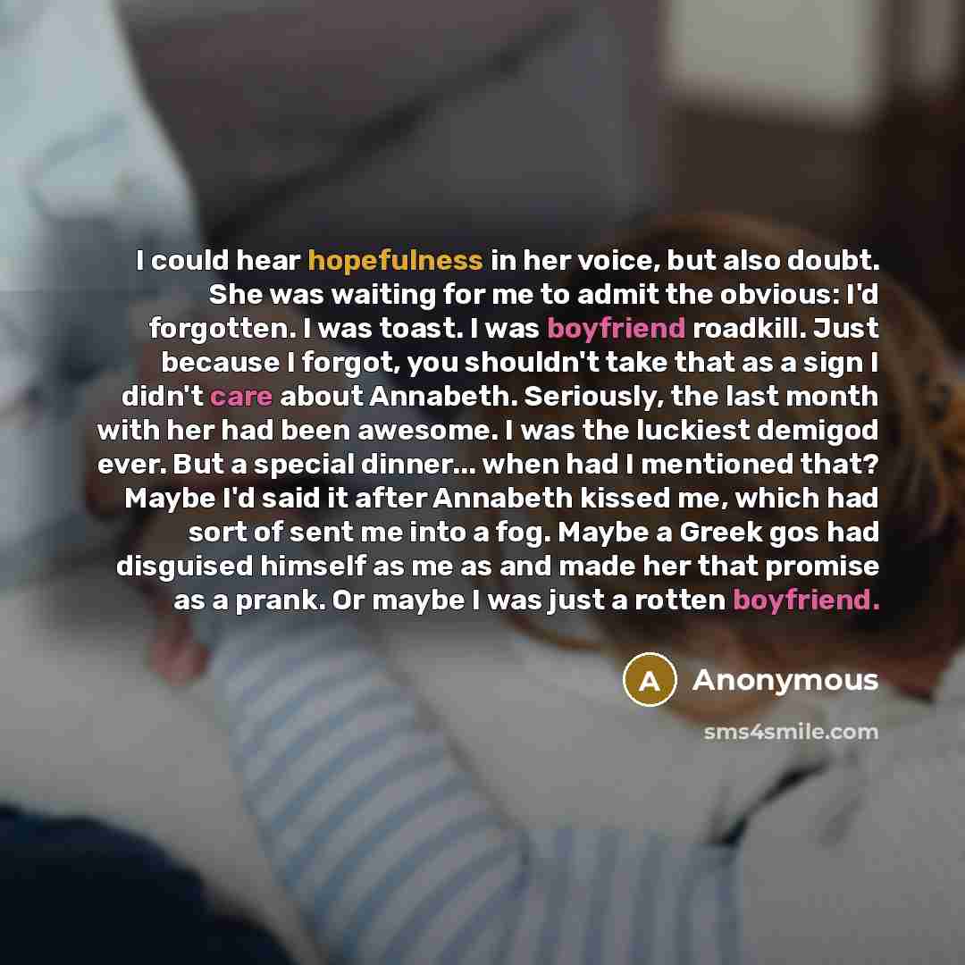 “I could hear hopefulness in her voice, but also doubt. She was waiting for me to admit the obvious: I'd forgotten. I was toast. I was boyfriend roadkill. Just because I forgot, you shouldn't take that as a sign I didn't care about Annabeth. Seriously, the last month with her had been awesome. I…” quote by Anonymous