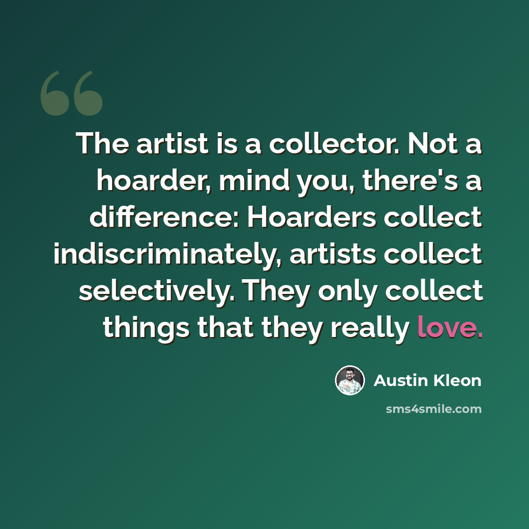 “The artist is a collector. Not a hoarder, mind you, there's a difference: Hoarders collect indiscriminately, artists collect selectively. They only collect things that they really love.” quote by Austin Kleon