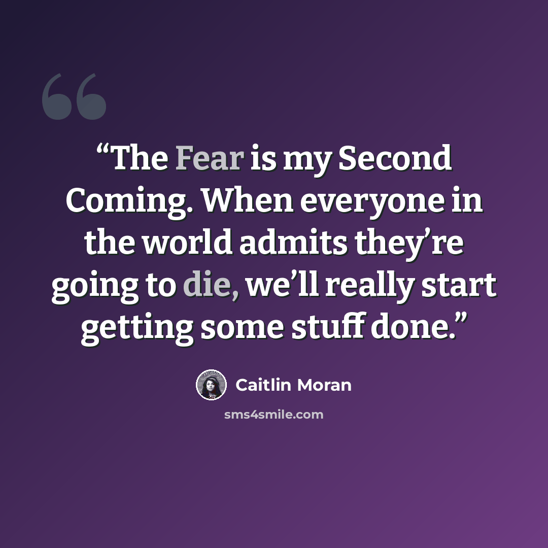 “The Fear is my Second Coming. When everyone in the world admits they’re going to die, we’ll really start getting some stuff done.” quote by Caitlin Moran