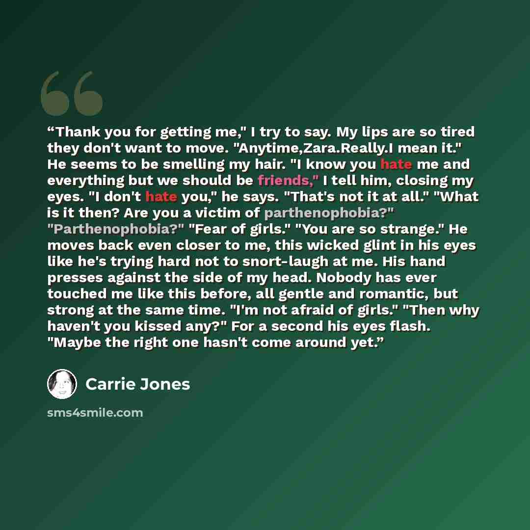 “Thank you for getting me," I try to say. My lips are so tired they don't want to move. "Anytime,Zara.Really.I mean it." He seems to be smelling my hair. "I know you hate me and everything but we should be friends," I tell him, closing my eyes. "I don't hate you," he says. "That's not it at all."…” quote by Carrie Jones