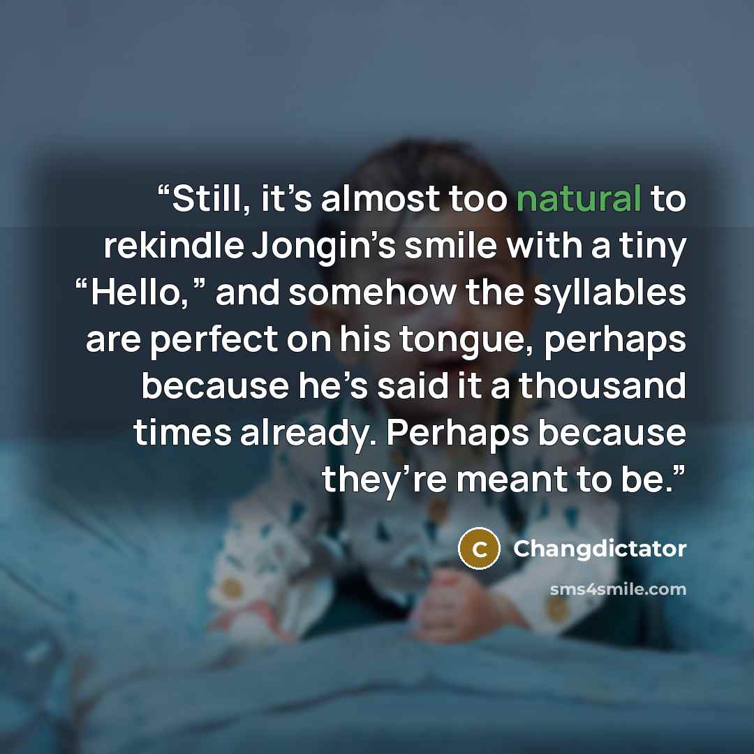 “Still, it’s almost too natural to rekindle Jongin’s smile with a tiny “Hello,” and somehow the syllables are perfect on his tongue, perhaps because he’s said it a thousand times already. Perhaps because they’re meant to be.” quote by Changdictator