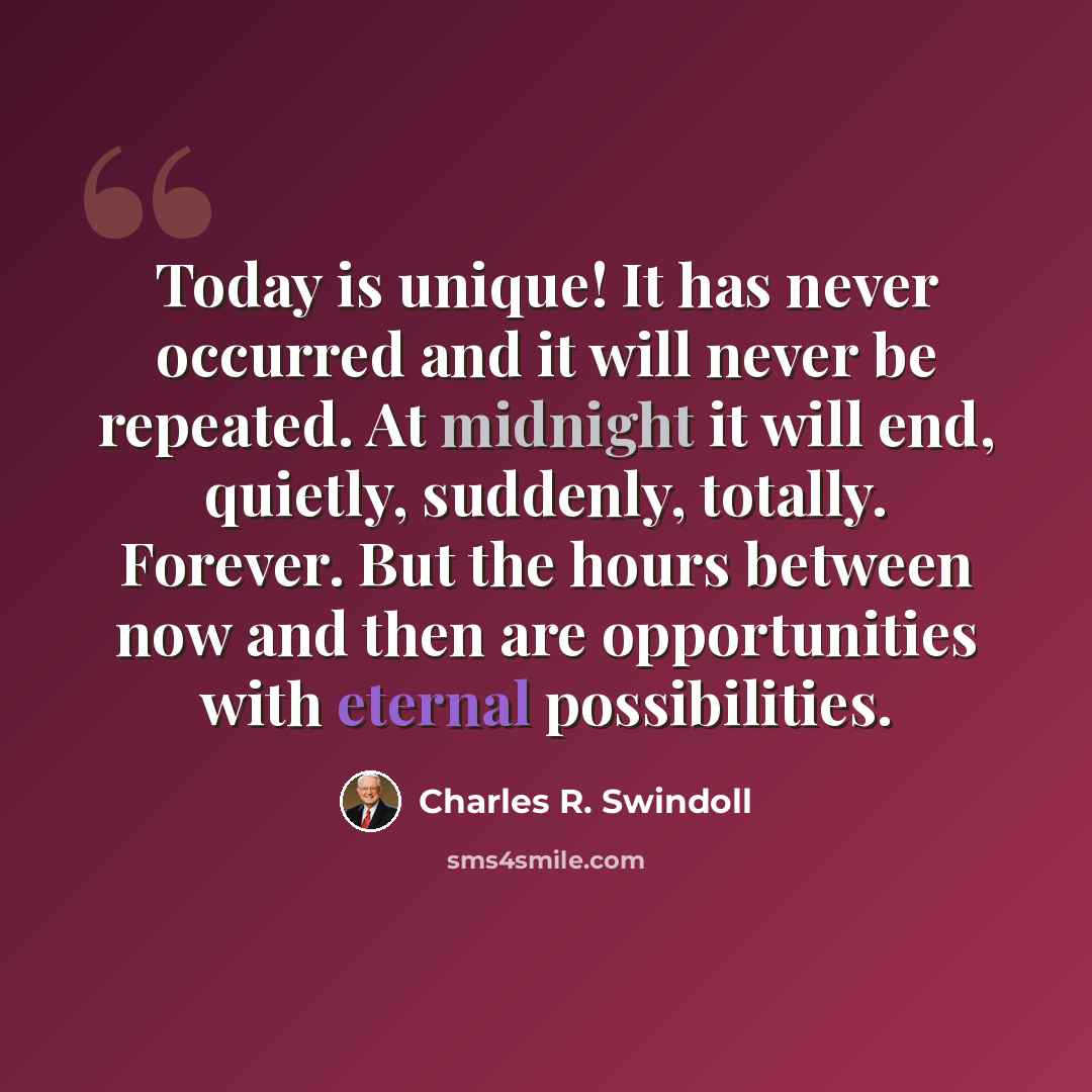 “Today is unique! It has never occurred and it will never be repeated. At midnight it will end, quietly, suddenly, totally. Forever. But the hours between now and then are opportunities with eternal possibilities.” quote by Charles R. Swindoll