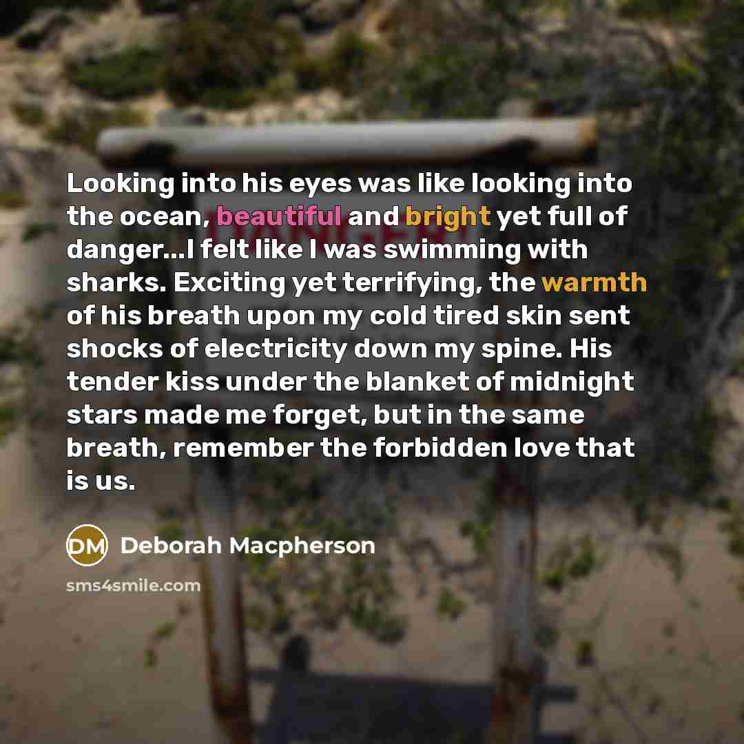“Looking into his eyes was like looking into the ocean, beautiful and bright yet full of danger...I felt like I was swimming with sharks. Exciting yet terrifying, the warmth of his breath upon my cold tired skin sent shocks of electricity down my spine. His tender kiss under the blanket of midnight…” quote by Deborah Macpherson