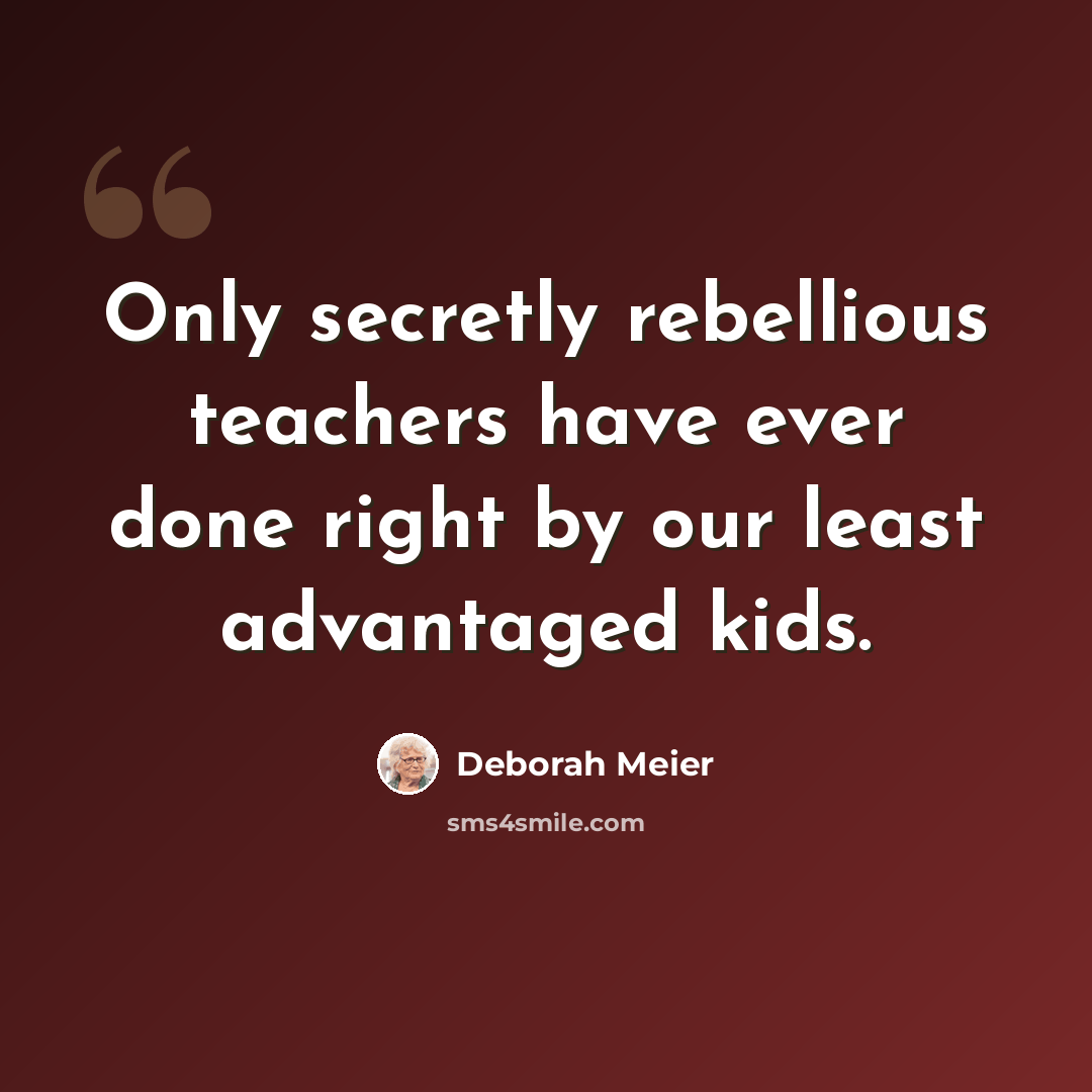 “Only secretly rebellious teachers have ever done right by our least advantaged kids.” quote by Deborah Meier
