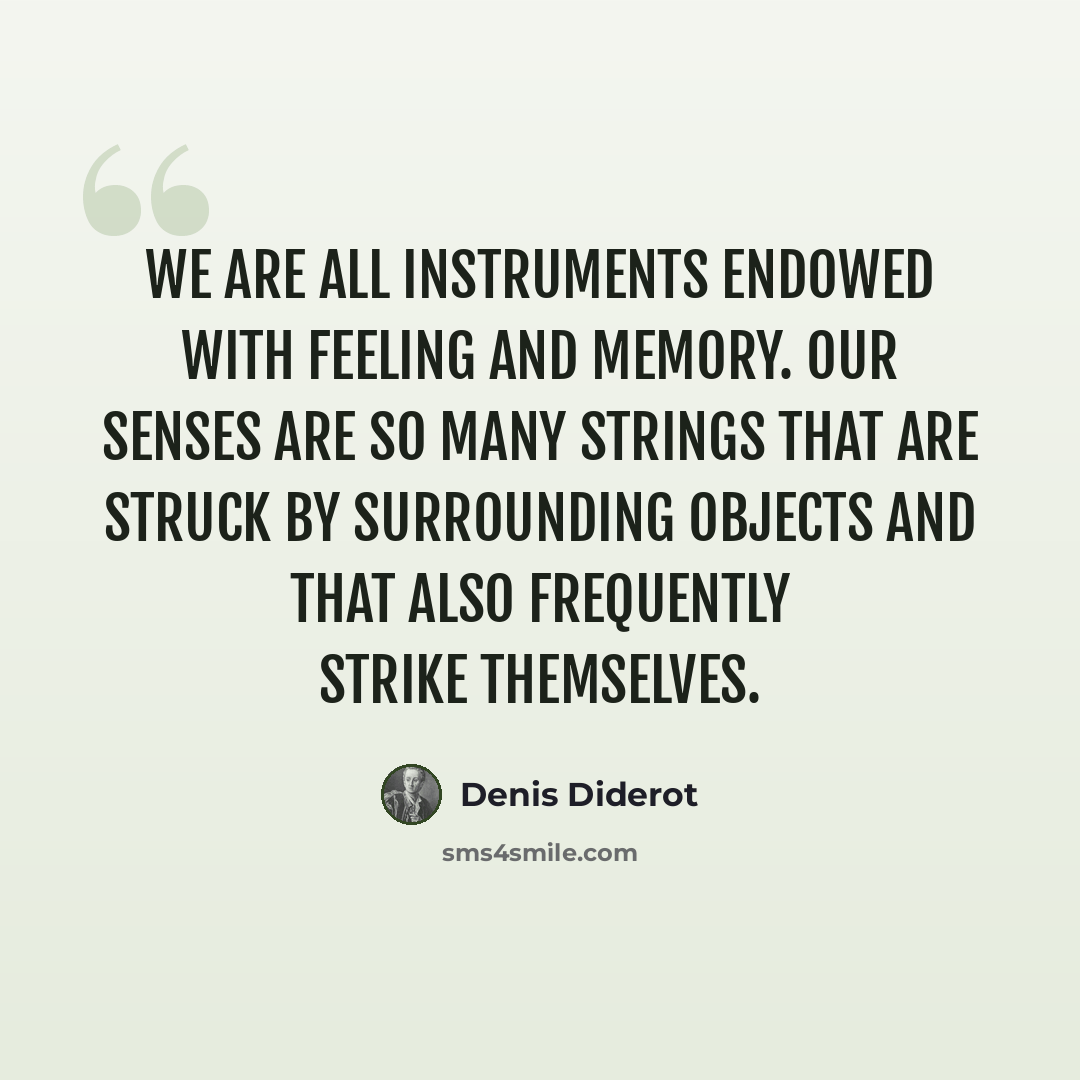 “We are all instruments endowed with feeling and memory. Our senses are so many strings that are struck by surrounding objects and that also frequently strike themselves.” quote by Denis Diderot