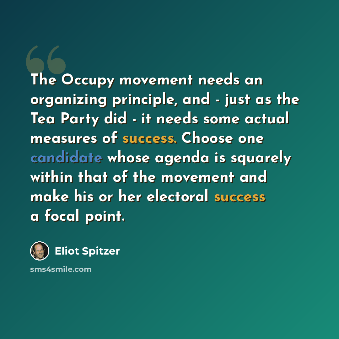 “The Occupy movement needs an organizing principle, and - just as the Tea Party did - it needs some actual measures of success. Choose one candidate whose agenda is squarely within that of the movement and make his or her electoral success a focal point.” quote by Eliot Spitzer