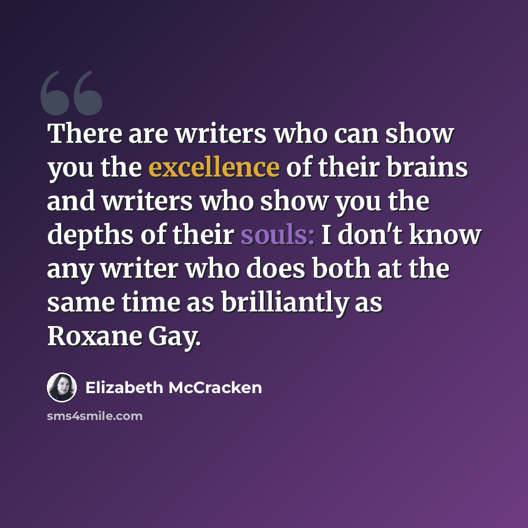 “There are writers who can show you the excellence of their brains and writers who show you the depths of their souls: I don't know any writer who does both at the same time as brilliantly as Roxane Gay.” quote by Elizabeth McCracken
