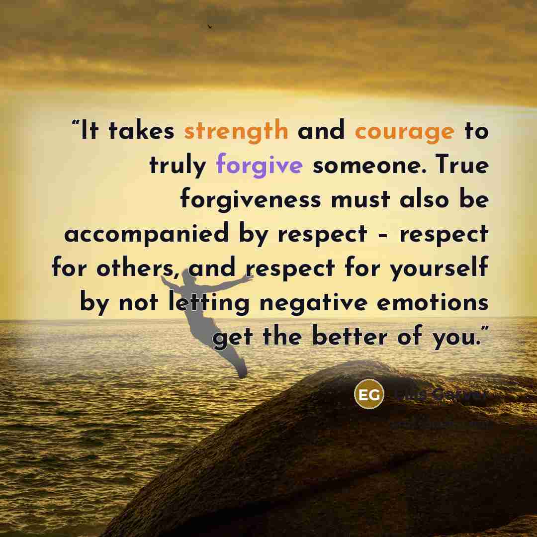 “It takes strength and courage to truly forgive someone. True forgiveness must also be accompanied by respect – respect for others, and respect for yourself by not letting negative emotions get the better of you.” quote by Ellis Garver