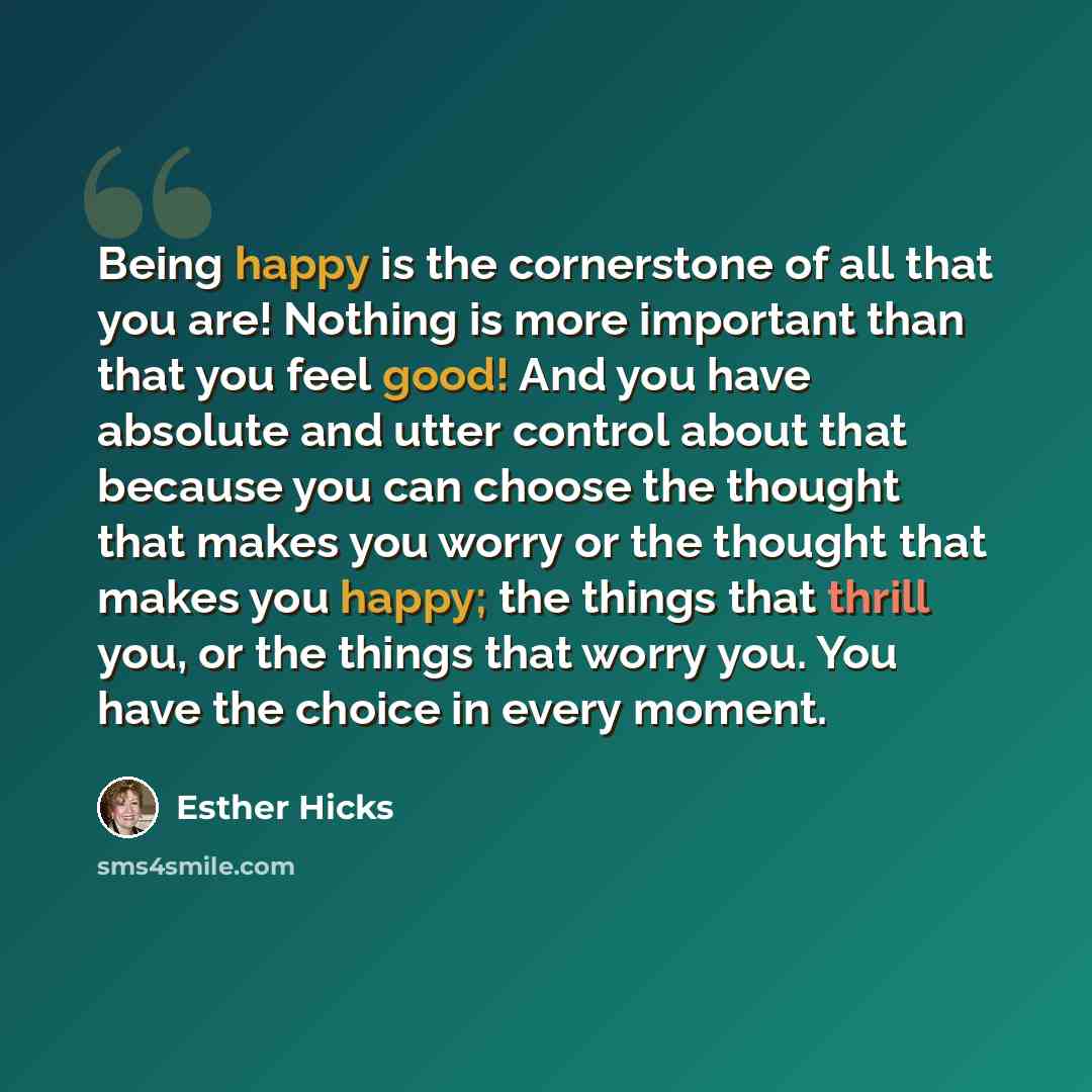 “Being happy is the cornerstone of all that you are! Nothing is more important than that you feel good! And you have absolute and utter control about that because you can choose the thought that makes you worry or the thought that makes you happy; the things that thrill you, or the things that…” quote by Esther Hicks