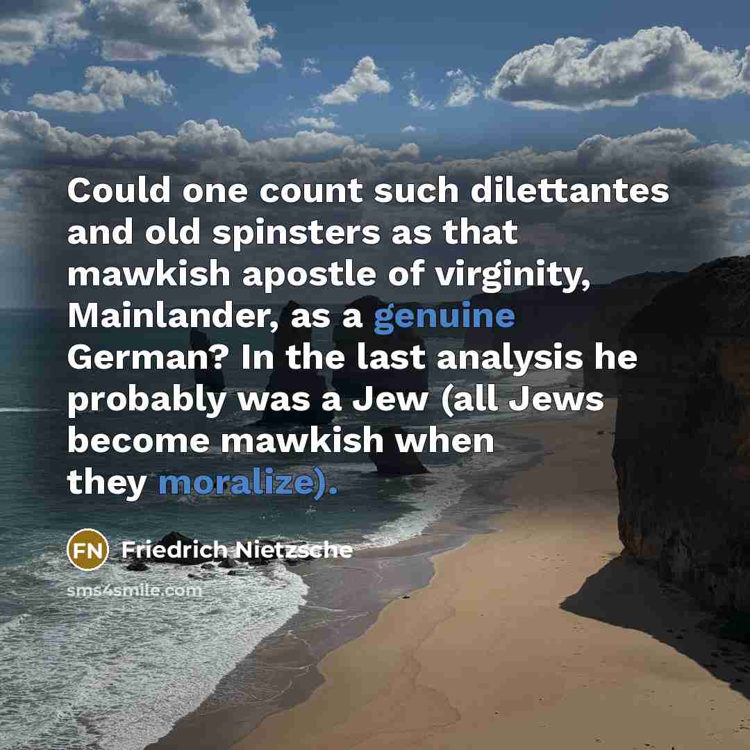 “Could one count such dilettantes and old spinsters as that mawkish apostle of virginity, Mainlander, as a genuine German? In the last analysis he probably was a Jew (all Jews become mawkish when they moralize).” quote by Friedrich Nietzsche