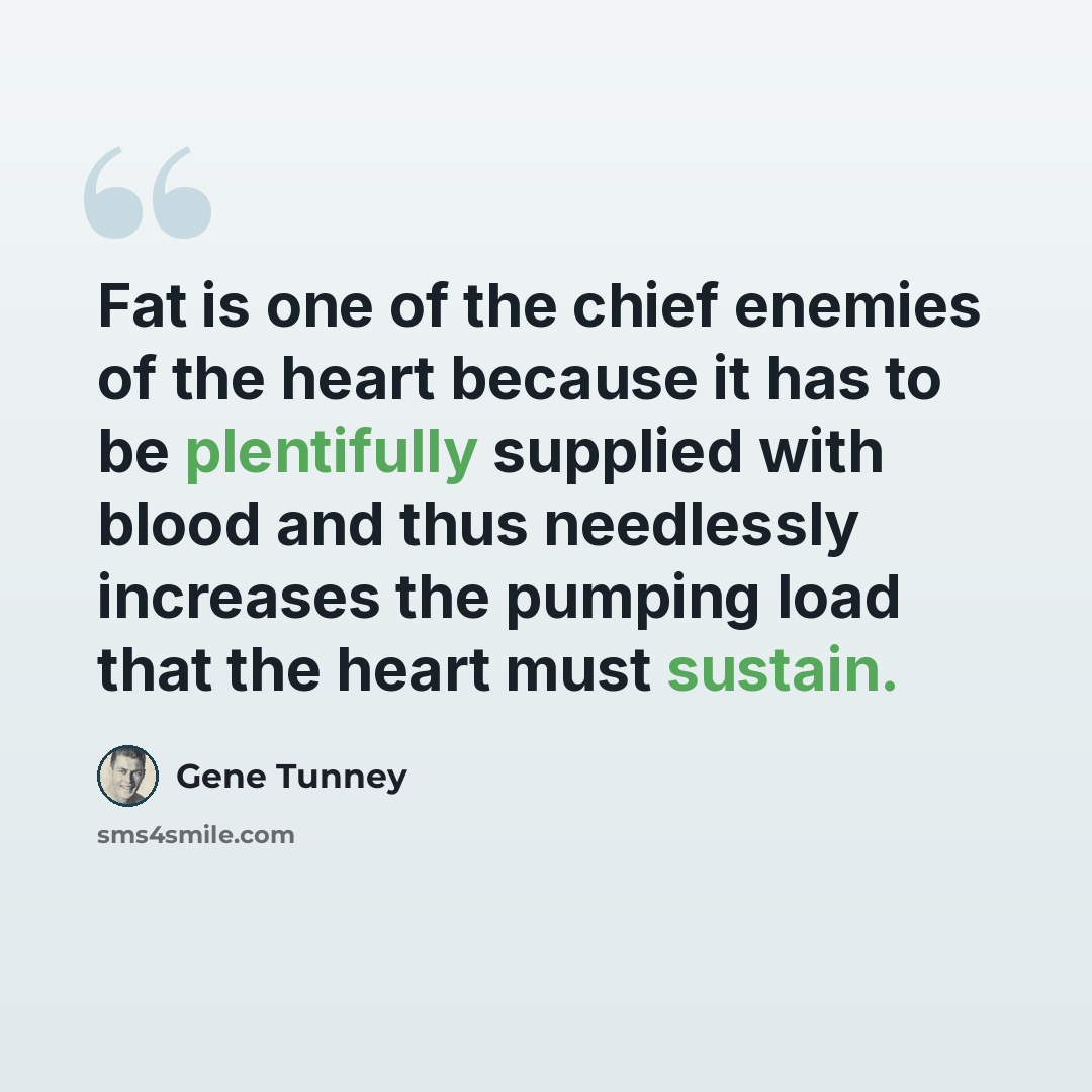 “Fat is one of the chief enemies of the heart because it has to be plentifully supplied with blood and thus needlessly increases the pumping load that the heart must sustain.” quote by Gene Tunney