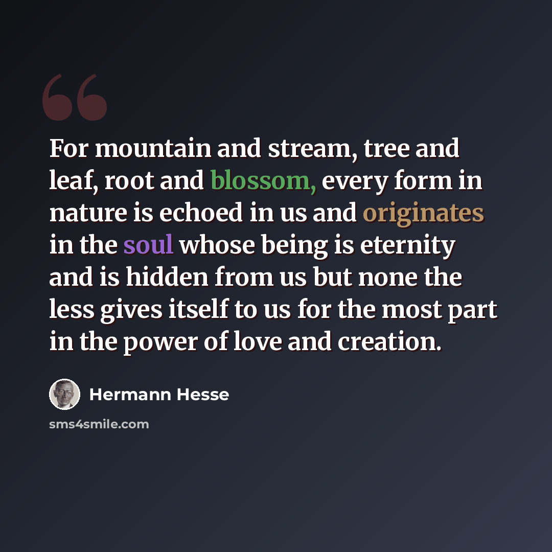 “For mountain and stream, tree and leaf, root and blossom, every form in nature is echoed in us and originates in the soul whose being is eternity and is hidden from us but none the less gives itself to us for the most part in the power of love and creation.” quote by Hermann Hesse