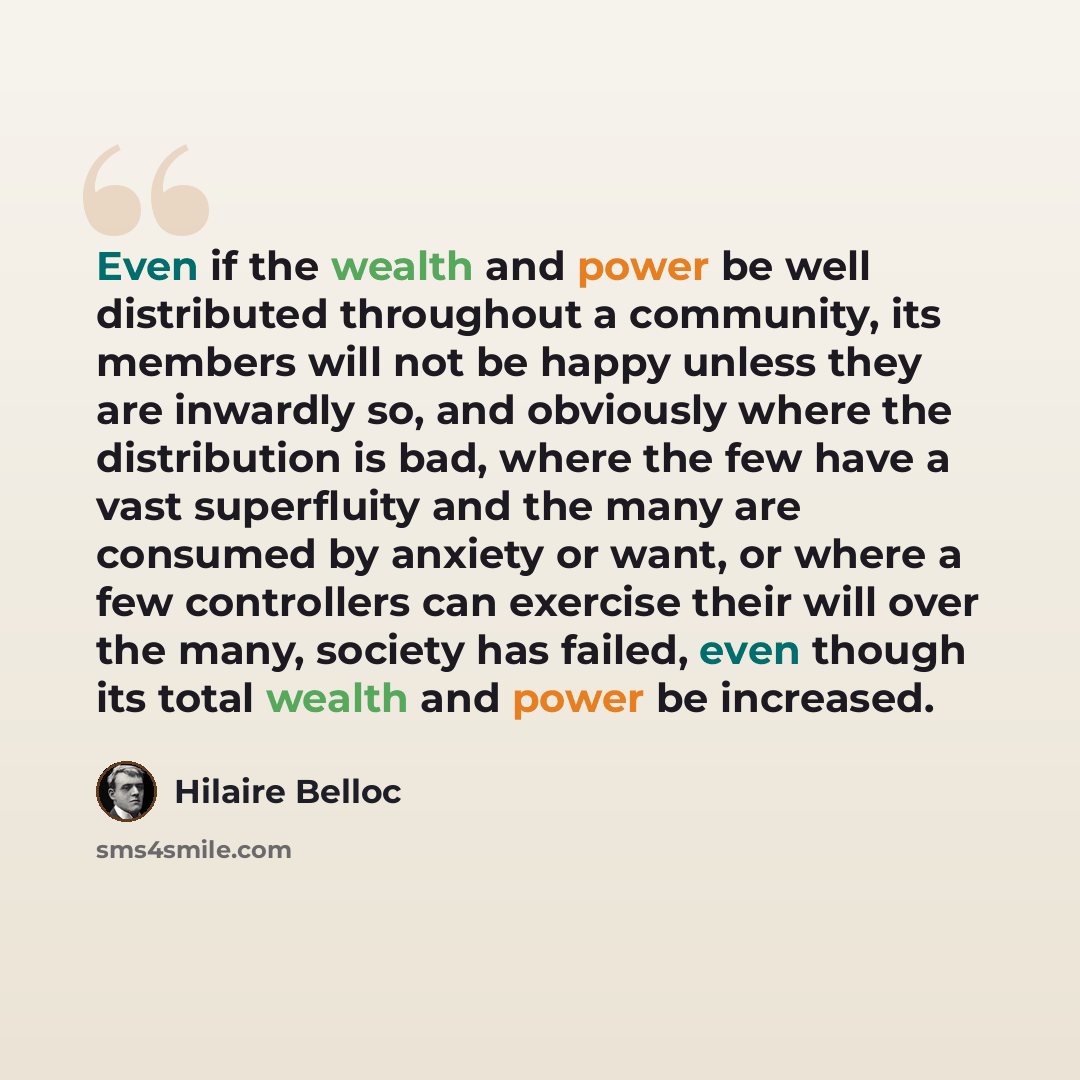 “Even if the wealth and power be well distributed throughout a community, its members will not be happy unless they are inwardly so, and obviously where the distribution is bad, where the few have a vast superfluity and the many are consumed by anxiety or want, or where a few controllers can…” quote by Hilaire Belloc