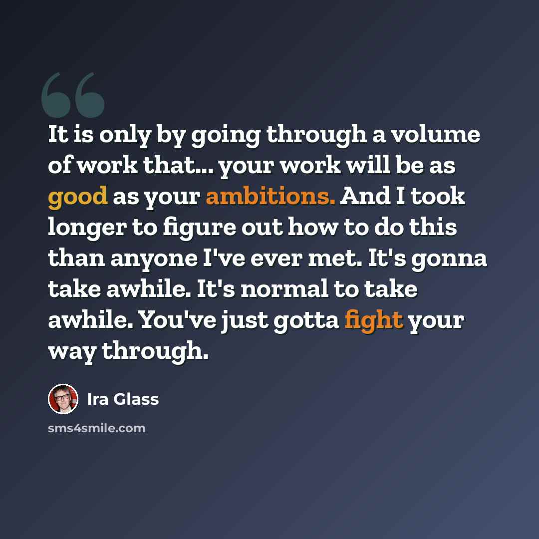“It is only by going through a volume of work that... your work will be as good as your ambitions. And I took longer to figure out how to do this than anyone I've ever met. It's gonna take awhile. It's normal to take awhile. You've just gotta fight your way through.” quote by Ira Glass