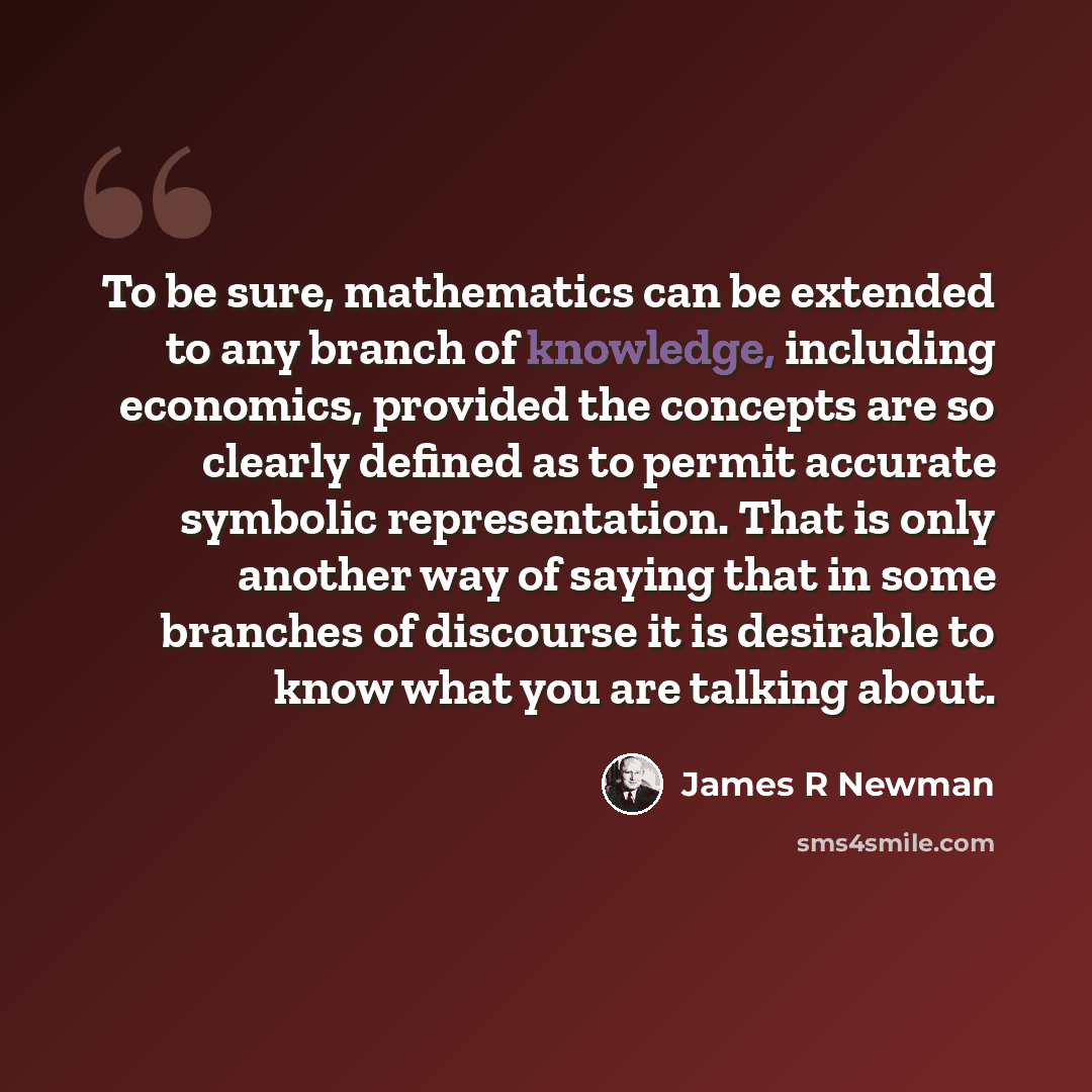 “To be sure, mathematics can be extended to any branch of knowledge, including economics, provided the concepts are so clearly defined as to permit accurate symbolic representation. That is only another way of saying that in some branches of discourse it is desirable to know what you are talking…” quote by James R Newman
