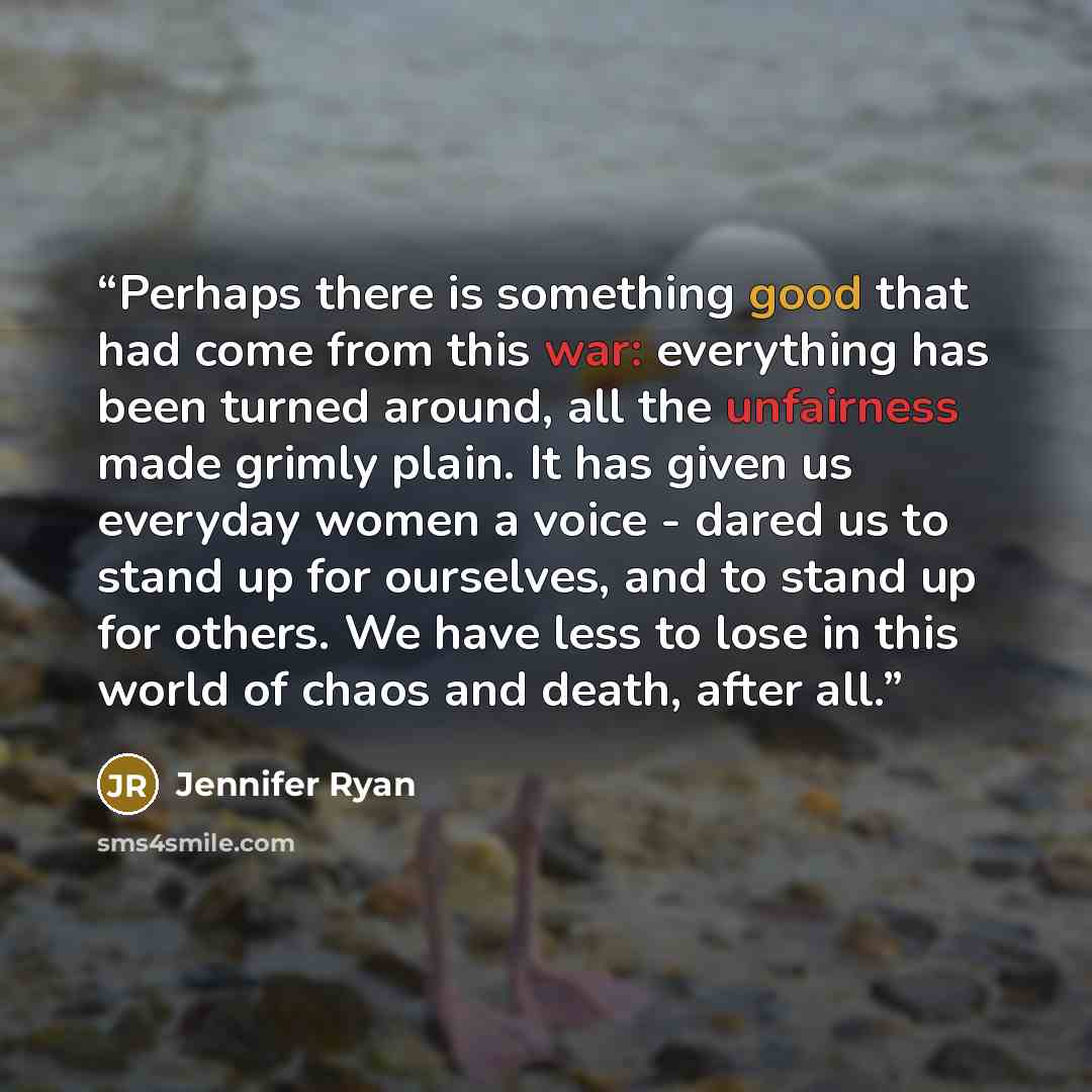 “Perhaps there is something good that had come from this war: everything has been turned around, all the unfairness made grimly plain. It has given us everyday women a voice - dared us to stand up for ourselves, and to stand up for others. We have less to lose in this world of chaos and death…” quote by Jennifer Ryan