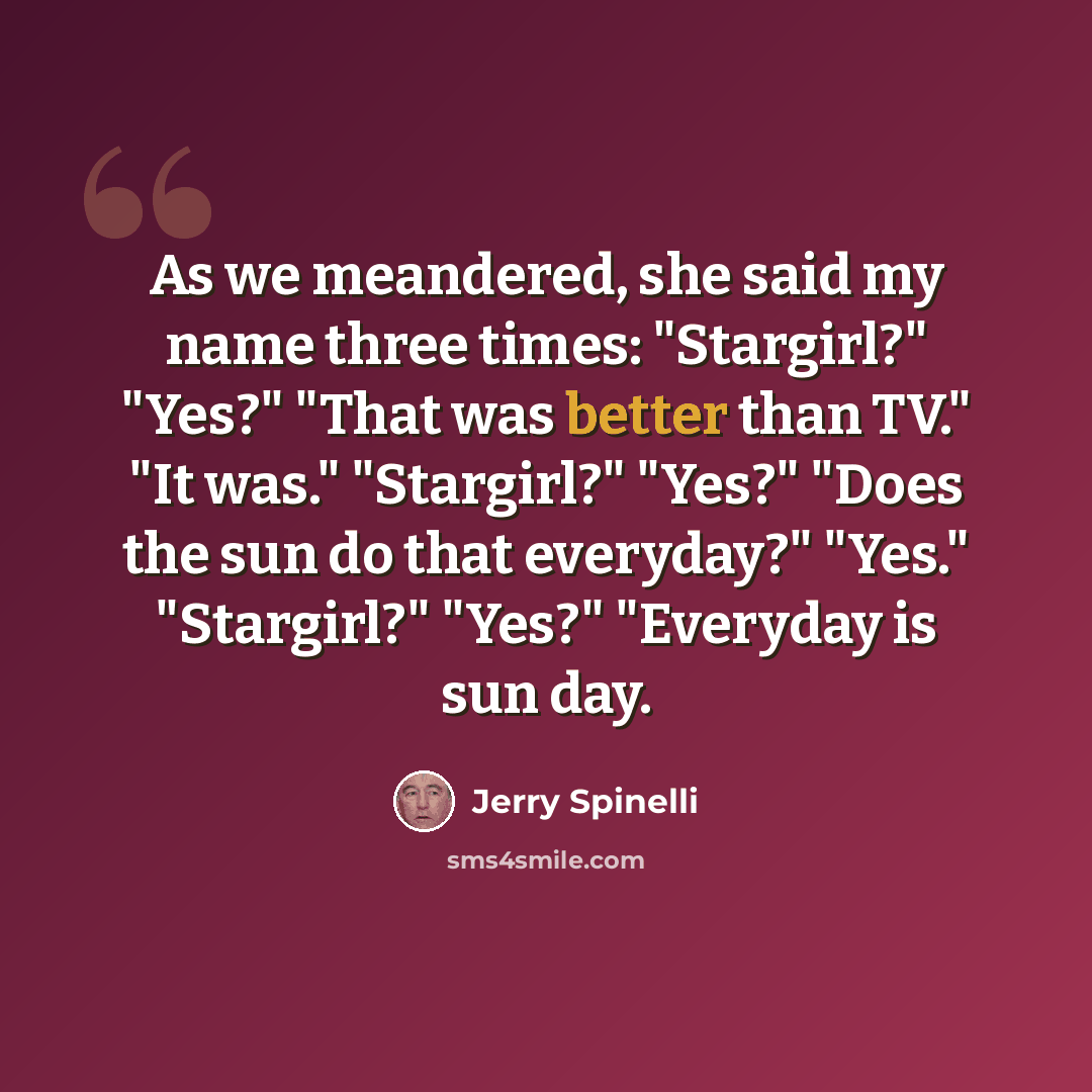 “As we meandered, she said my name three times: "Stargirl?" "Yes?" "That was better than TV." "It was." "Stargirl?" "Yes?" "Does the sun do that everyday?" "Yes." "Stargirl?" "Yes?" "Everyday is sun day.” quote by Jerry Spinelli