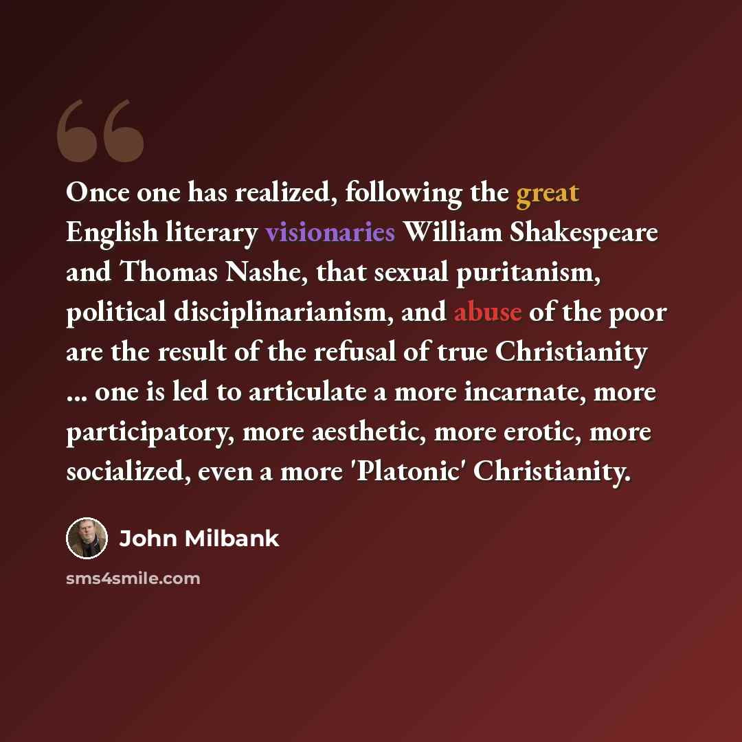“Once one has realized, following the great English literary visionaries William Shakespeare and Thomas Nashe, that sexual puritanism, political disciplinarianism, and abuse of the poor are the result of the refusal of true Christianity ... one is led to articulate a more incarnate, more…” quote by John Milbank