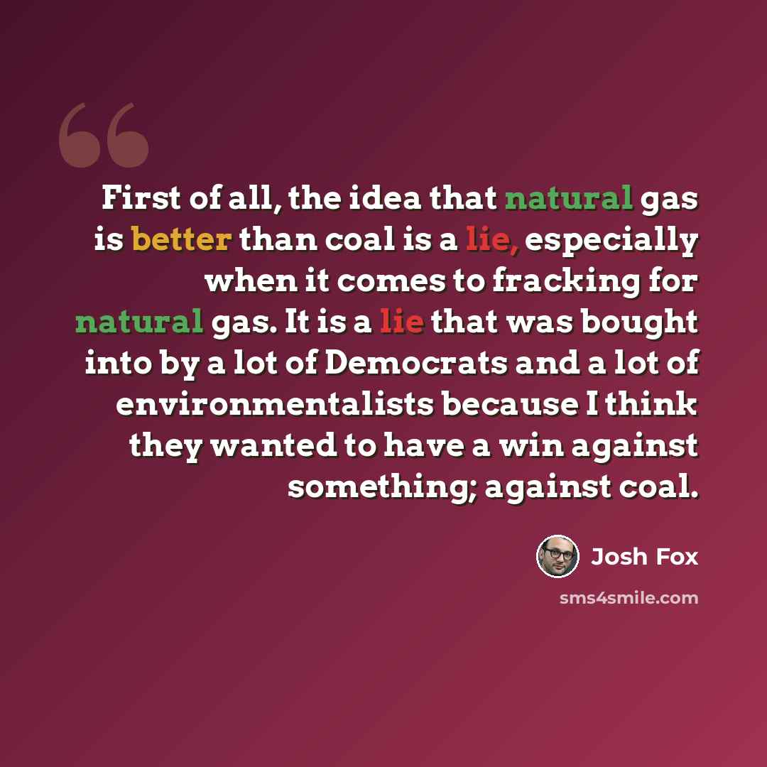 “First of all, the idea that natural gas is better than coal is a lie, especially when it comes to fracking for natural gas. It is a lie that was bought into by a lot of Democrats and a lot of environmentalists because I think they wanted to have a win against something; against coal.” quote by Josh Fox