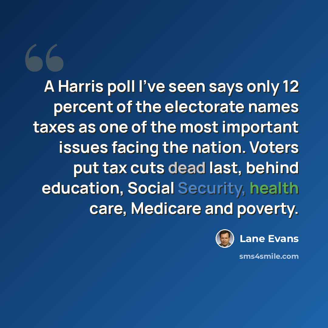 “A Harris poll I've seen says only 12 percent of the electorate names taxes as one of the most important issues facing the nation. Voters put tax cuts dead last, behind education, Social Security, health care, Medicare and poverty.” quote by Lane Evans