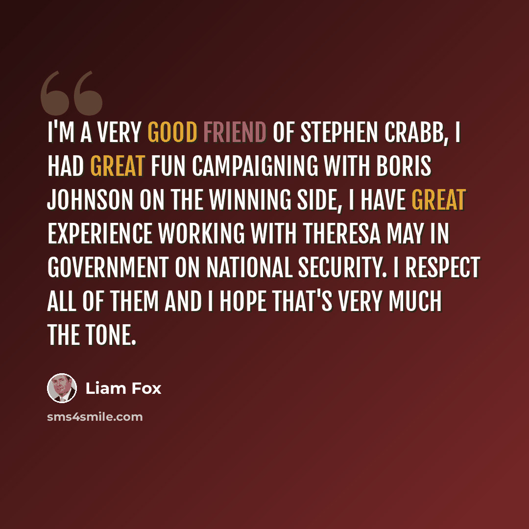 “I'm a very good friend of Stephen Crabb, I had great fun campaigning with Boris Johnson on the winning side, I have great experience working with Theresa May in government on national security. I respect all of them and I hope that's very much the tone.” quote by Liam Fox