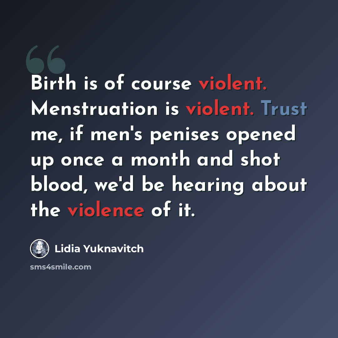 “Birth is of course violent. Menstruation is violent. Trust me, if men's penises opened up once a month and shot blood, we'd be hearing about the violence of it.” quote by Lidia Yuknavitch