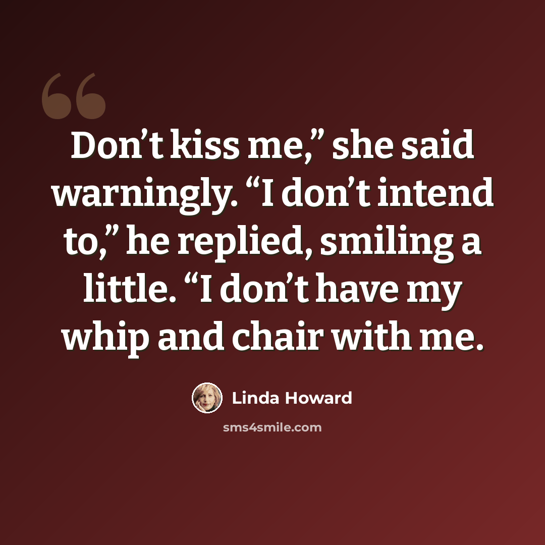“Don’t kiss me,” she said warningly. “I don’t intend to,” he replied, smiling a little. “I don’t have my whip and chair with me.” quote by Linda Howard