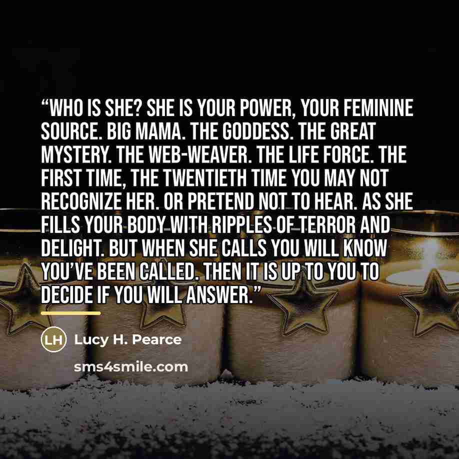 “Who is She? She is your power, your Feminine source. Big Mama. The Goddess. The Great Mystery. The web-weaver. The life force. The first time, the twentieth time you may not recognize her. Or pretend not to hear. As she fills your body with ripples of terror and delight. But when she calls you…” quote by Lucy H. Pearce