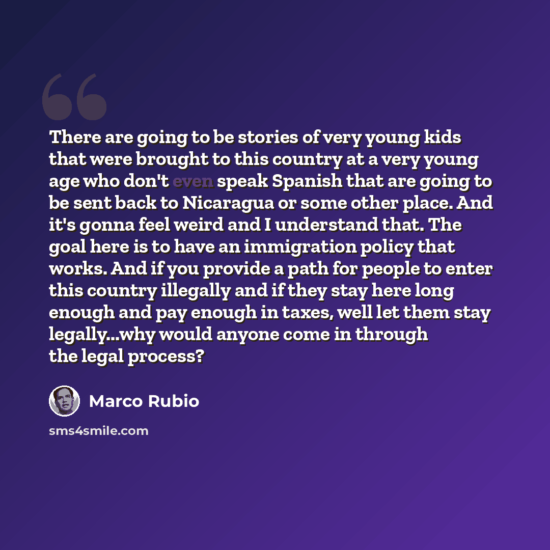 “There are going to be stories of very young kids that were brought to this country at a very young age who don't even speak Spanish that are going to be sent back to Nicaragua or some other place. And it's gonna feel weird and I understand that. The goal here is to have an immigration policy that…” quote by Marco Rubio