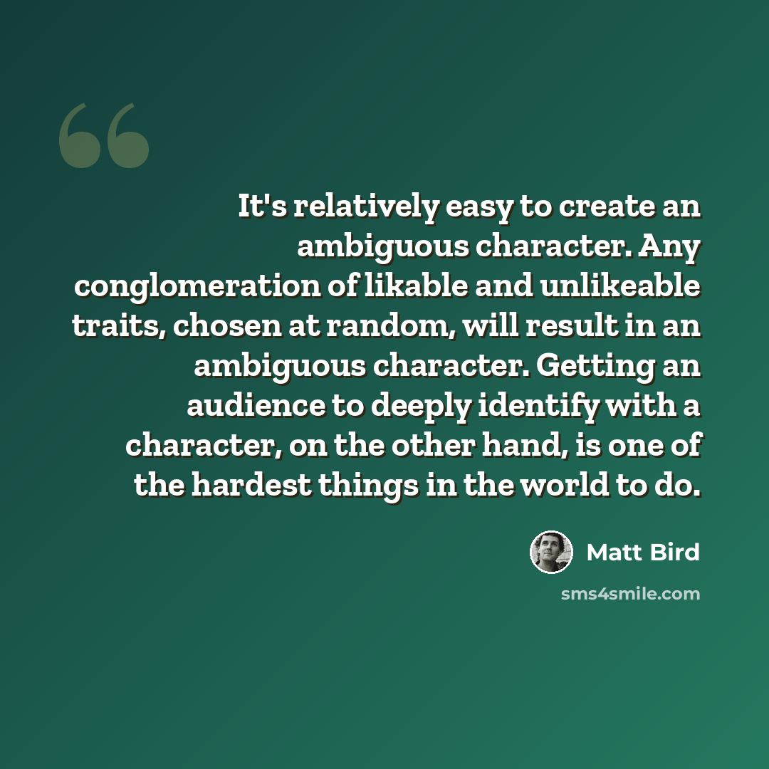“It's relatively easy to create an ambiguous character. Any conglomeration of likable and unlikeable traits, chosen at random, will result in an ambiguous character. Getting an audience to deeply identify with a character, on the other hand, is one of the hardest things in the world to do.” quote by Matt Bird