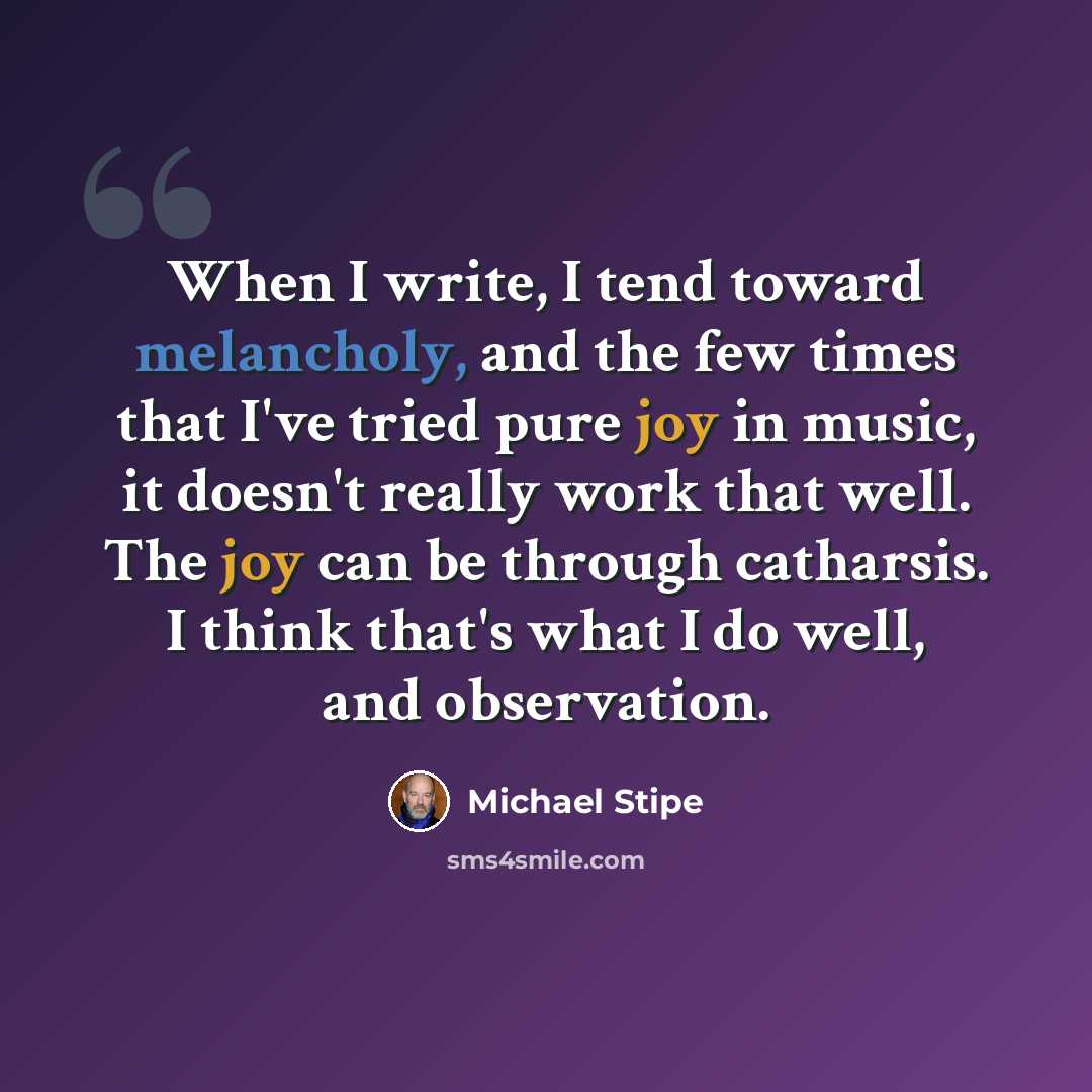 “When I write, I tend toward melancholy, and the few times that I've tried pure joy in music, it doesn't really work that well. The joy can be through catharsis. I think that's what I do well, and observation.” quote by Michael Stipe
